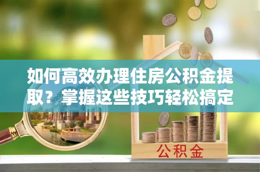 庆阳如何高效办理住房公积金提取？掌握这些技巧轻松搞定