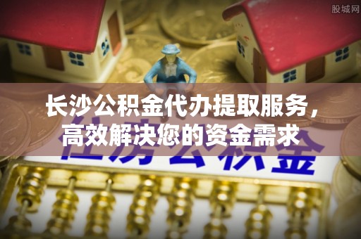 庆阳长沙公积金代办提取服务，高效解决您的资金需求