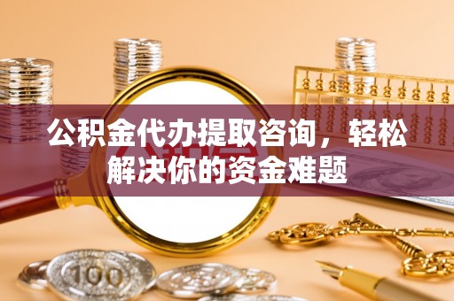 庆阳公积金代办提取咨询，轻松解决你的资金难题