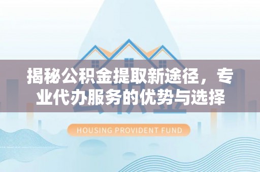 庆阳揭秘公积金提取新途径，专业代办服务的优势与选择