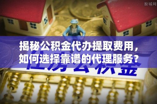 庆阳揭秘公积金代办提取费用，如何选择靠谱的代理服务？