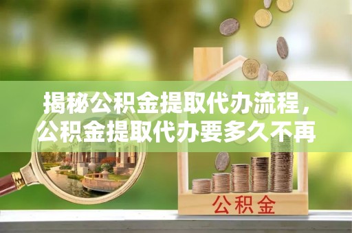 庆阳揭秘公积金提取代办流程，公积金提取代办要多久不再迷茫