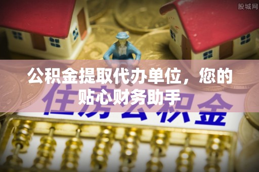 庆阳公积金提取代办单位，您的贴心财务助手
