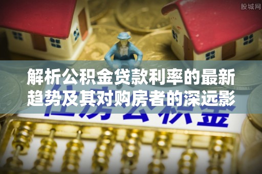 庆阳解析公积金贷款利率的最新趋势及其对购房者的深远影响