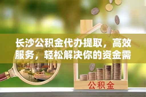 庆阳长沙公积金代办提取，高效服务，轻松解决你的资金需求