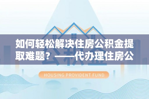 庆阳如何轻松解决住房公积金提取难题？——代办理住房公积金提取服务解析