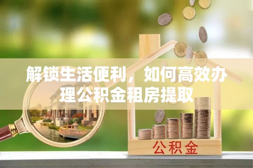 庆阳解锁生活便利，如何高效办理公积金租房提取