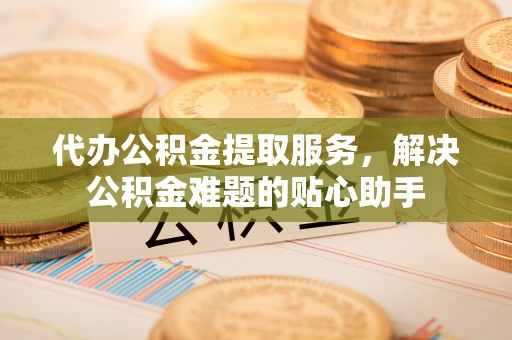 庆阳代办公积金提取服务，解决公积金难题的贴心助手