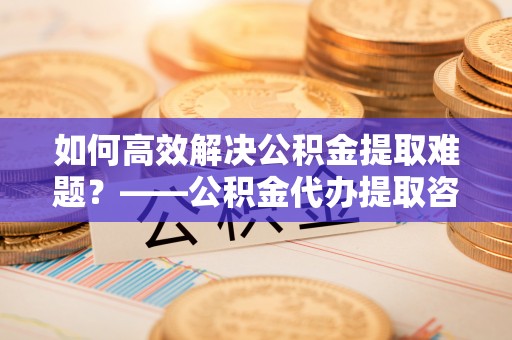 庆阳如何高效解决公积金提取难题？——公积金代办提取咨询服务全解析