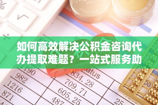 庆阳如何高效解决公积金咨询代办提取难题？一站式服务助您轻松搞定