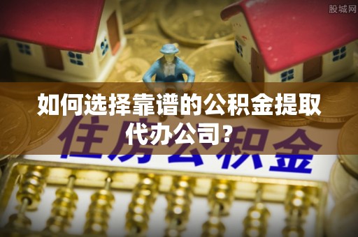 庆阳如何选择靠谱的公积金提取代办公司？