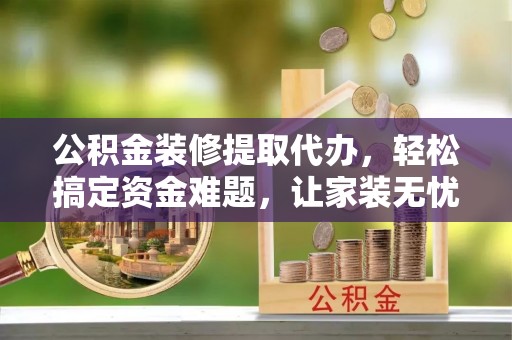 庆阳公积金装修提取代办，轻松搞定资金难题，让家装无忧