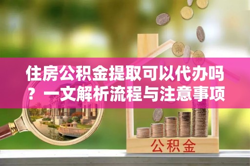 庆阳住房公积金提取可以代办吗？一文解析流程与注意事项