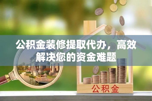 庆阳公积金装修提取代办，高效解决您的资金难题