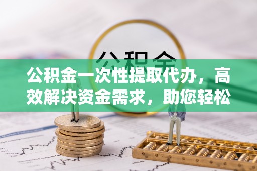 庆阳公积金一次性提取代办，高效解决资金需求，助您轻松应对生活难题