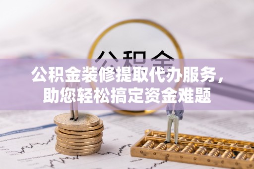 庆阳公积金装修提取代办服务，助您轻松搞定资金难题