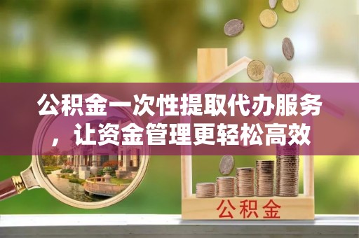 庆阳公积金一次性提取代办服务，让资金管理更轻松高效