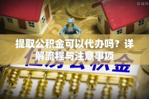 庆阳提取公积金可以代办吗？详解流程与注意事项