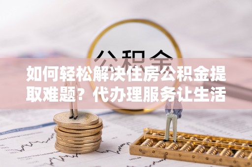 庆阳如何轻松解决住房公积金提取难题？代办理服务让生活更简单