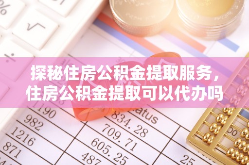 庆阳探秘住房公积金提取服务，住房公积金提取可以代办吗的全方位解析