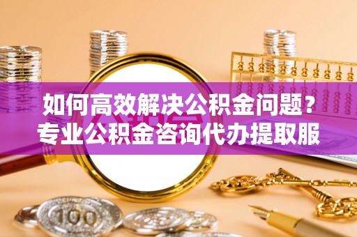 庆阳如何高效解决公积金问题？专业公积金咨询代办提取服务来帮你